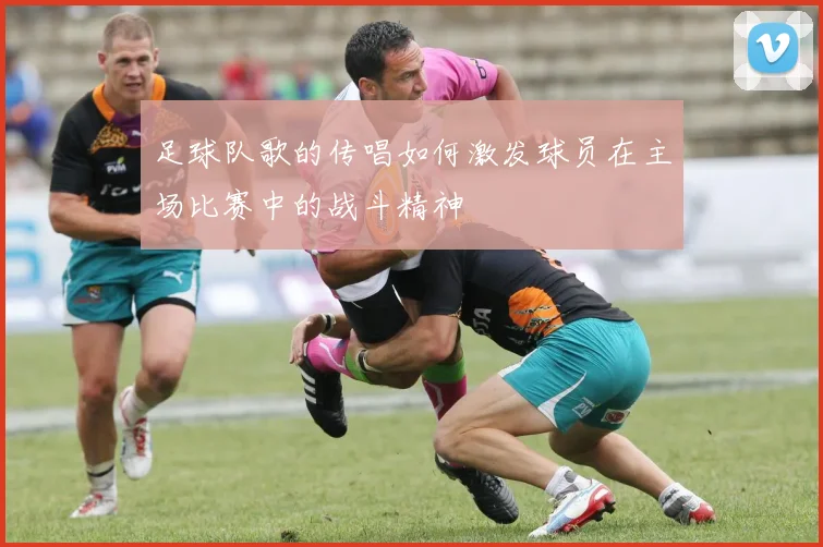 足球队歌的传唱如何激发球员在主场比赛中的战斗精神