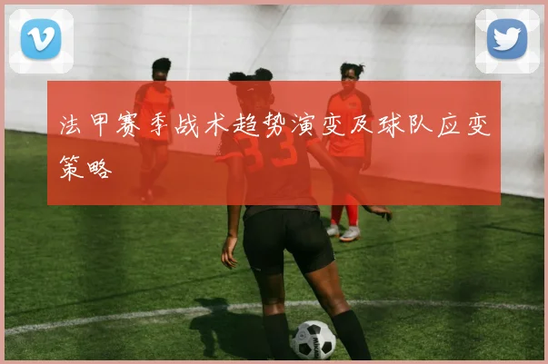 法甲赛季战术趋势演变及球队应变策略